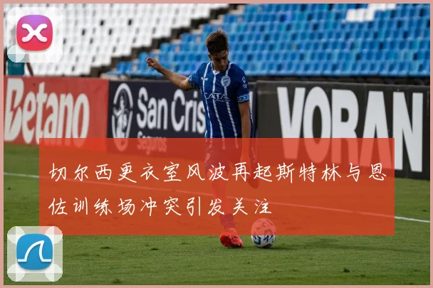切尔西更衣室风波再起斯特林与恩佐训练场冲突引发关注