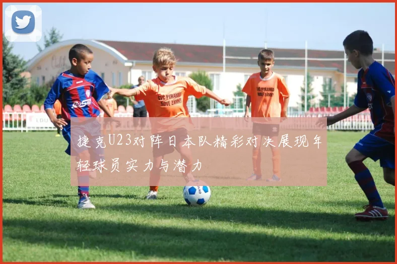 捷克U23对阵日本队精彩对决展现年轻球员实力与潜力