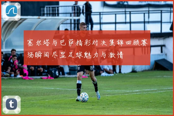 塞尔塔与巴萨精彩对决集锦回顾赛场瞬间尽显足球魅力与激情