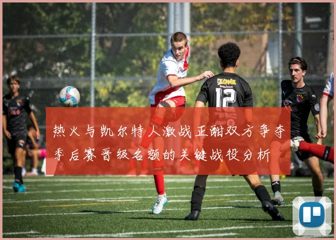热火与凯尔特人激战正酣双方争夺季后赛晋级名额的关键战役分析